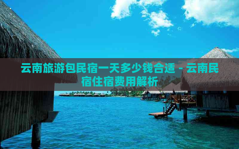 云南旅游包民宿一天多少钱合适 - 云南民宿住宿费用解析