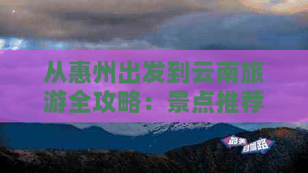 从惠州出发到云南旅游全攻略：景点推荐、路线规划、住宿与美食一应俱全！