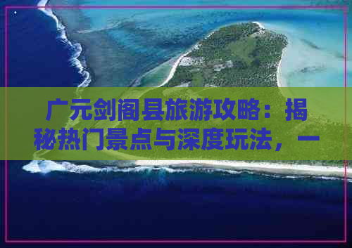 广元剑阁县旅游攻略：揭秘热门景点与深度玩法，一网打尽剑阁县玩乐精华