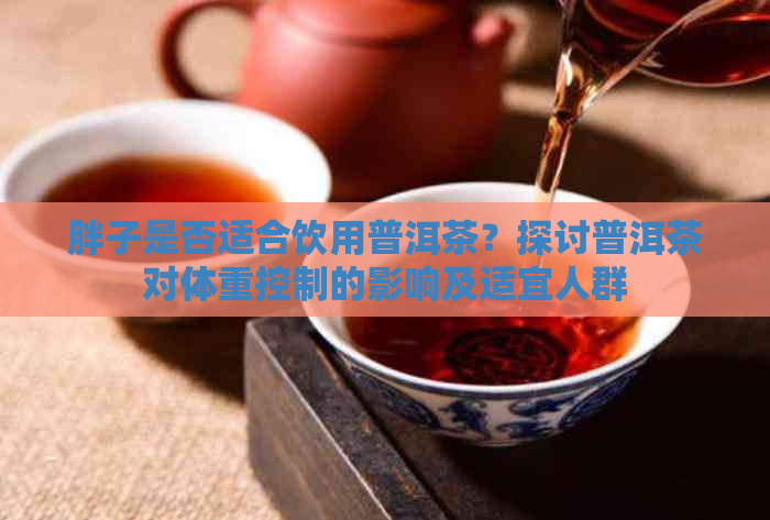 胖子是否适合饮用普洱茶？探讨普洱茶对体重控制的影响及适宜人群