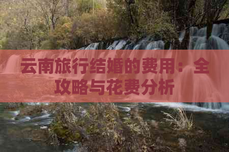 云南旅行结婚的费用：全攻略与花费分析