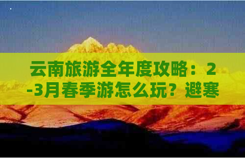 云南旅游全年度攻略：2-3月春季游怎么玩？避寒、景点推荐一网打尽！