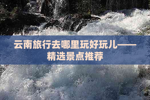 云南旅行去哪里玩好玩儿——精选景点推荐