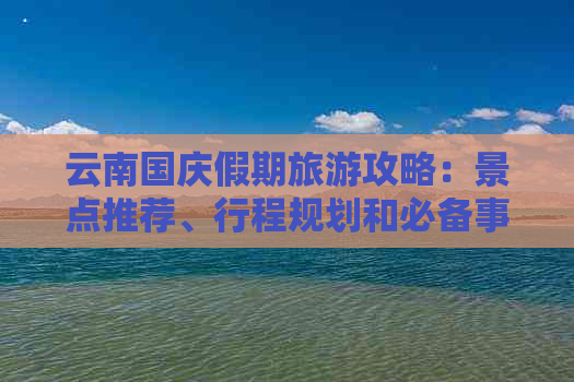 云南国庆假期旅游攻略：景点推荐、行程规划和必备事项，让你的旅行更完美！