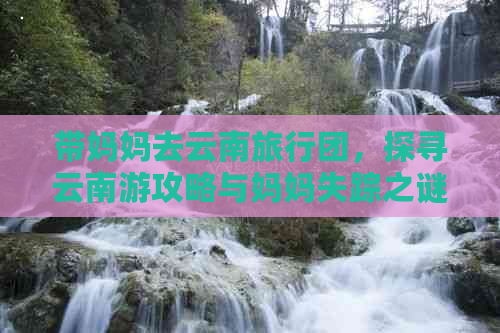 带妈妈去云南旅行团，探寻云南游攻略与妈妈失踪之谜