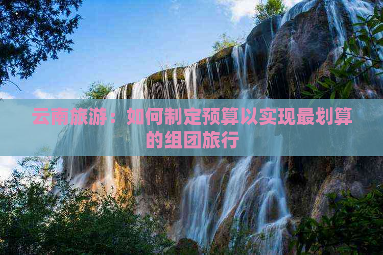 云南旅游：如何制定预算以实现最划算的组团旅行