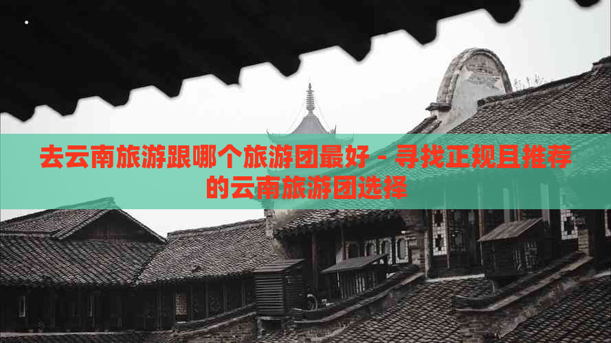 去云南旅游跟哪个旅游团更好 - 寻找正规且推荐的云南旅游团选择