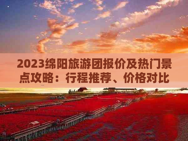 2023绵阳旅游团报价及热门景点攻略：行程推荐、价格对比、预订指南