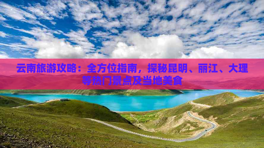 云南旅游攻略：全方位指南，探秘昆明、丽江、大理等热门景点及当地美食