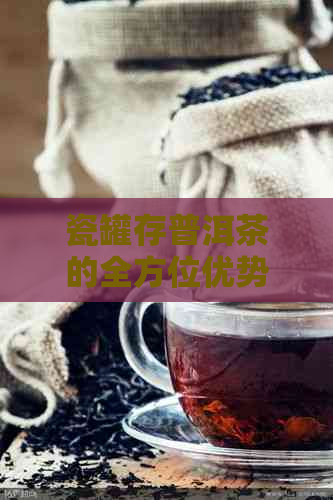 瓷罐存普洱茶的全方位优势解析：如何保持茶叶品质与风味