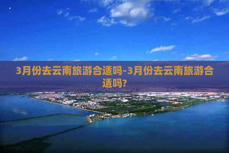 3月份去云南旅游合适吗-3月份去云南旅游合适吗?