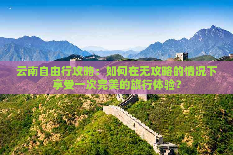 云南自由行攻略：如何在无攻略的情况下享受一次完美的旅行体验？