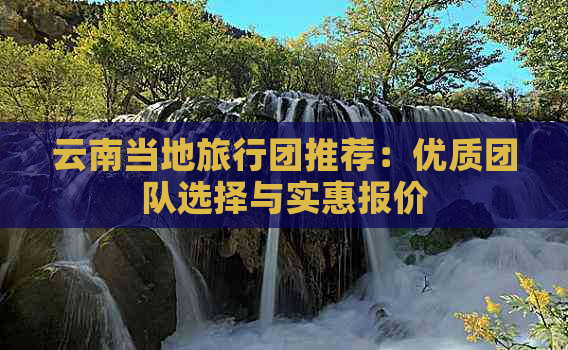 云南当地旅行团推荐：优质团队选择与实惠报价