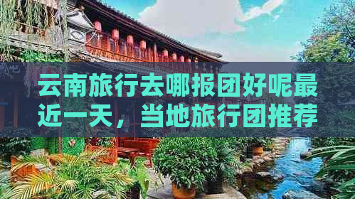 云南旅行去哪报团好呢最近一天，当地旅行团推荐，云南旅游旅行团