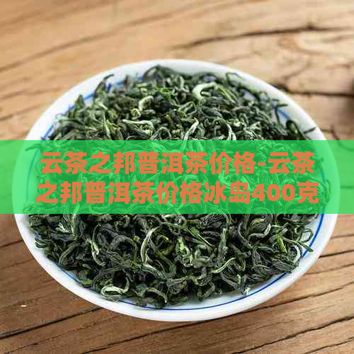 云茶之邦普洱茶价格-云茶之邦普洱茶价格冰岛400克