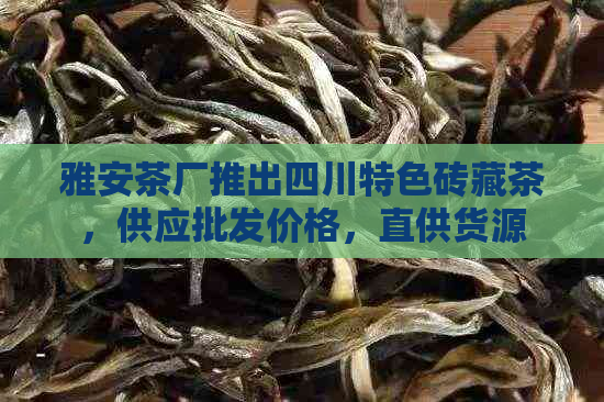 雅安茶厂推出四川特色砖藏茶，供应批发价格，直供货源