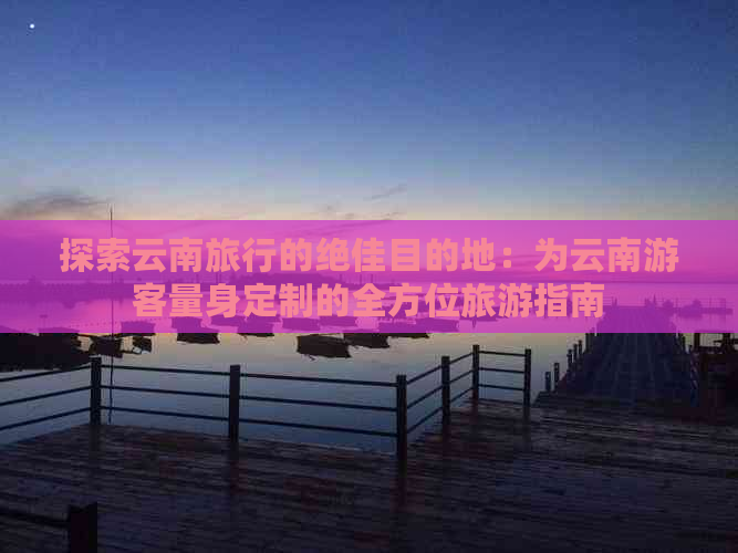 探索云南旅行的绝佳目的地：为云南游客量身定制的全方位旅游指南