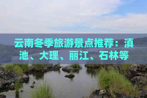 云南冬季旅游景点推荐：滇池、大理、丽江、石林等