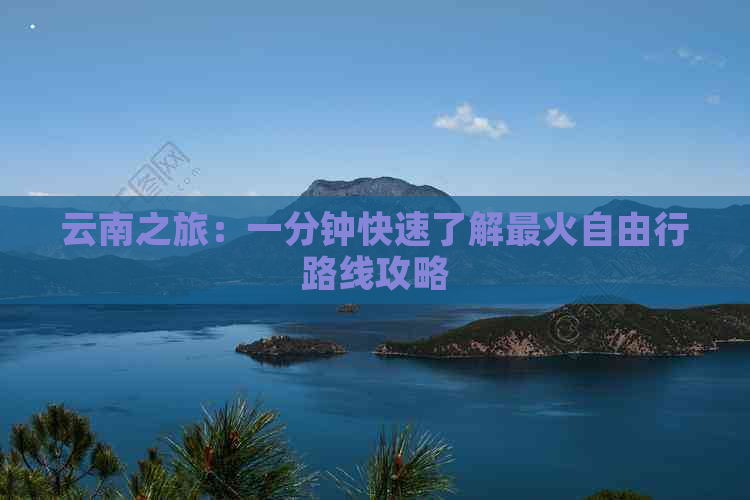 云南之旅：一分钟快速了解最火自由行路线攻略