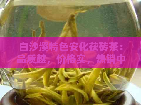 白沙溪特色安化茯砖茶：品质越，价格实，热销中！