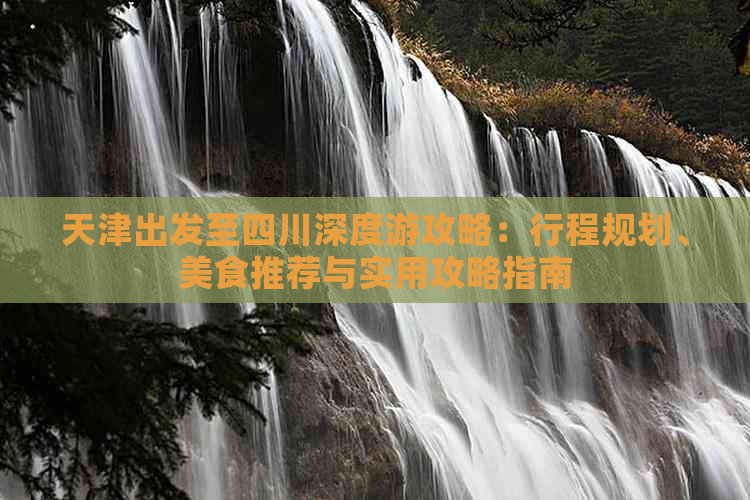 天津出发至四川深度游攻略：行程规划、美食推荐与实用攻略指南