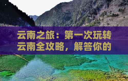 云南之旅：之一次玩转云南全攻略，解答你的所有疑问