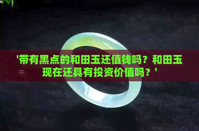 '带有黑点的和田玉还值钱吗？和田玉现在还具有投资价值吗？'