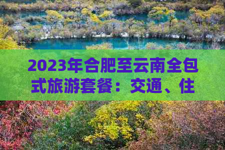 2023年合肥至云南全包式旅游套餐：交通、住宿、餐饮、景点门票全方位报价