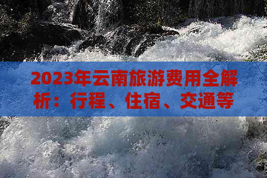 2023年云南旅游费用全解析：行程、住宿、交通等详细预算