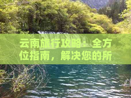 云南旅行攻略：全方位指南，解决您的所有疑问和需求