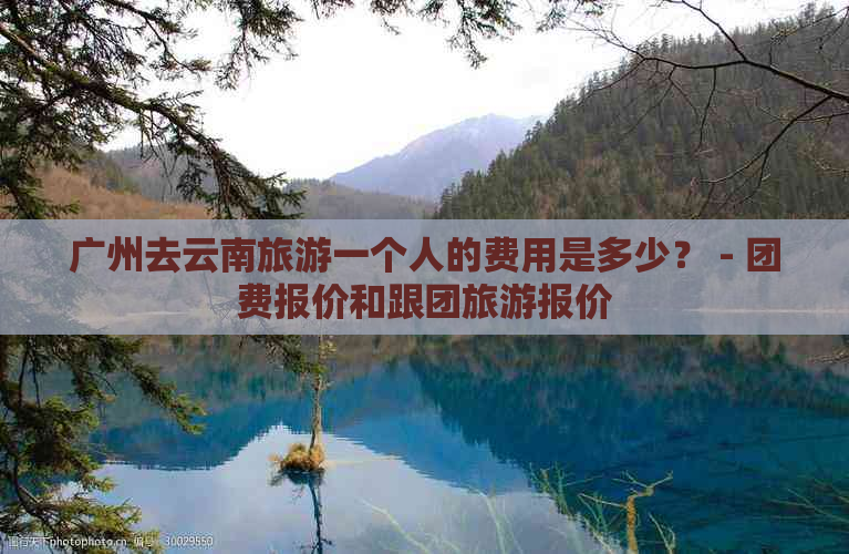 广州去云南旅游一个人的费用是多少？ - 团费报价和跟团旅游报价