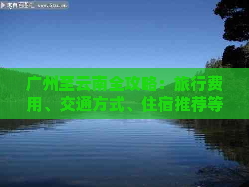 广州至云南全攻略：旅行费用、交通方式、住宿推荐等一应俱全的详细信息