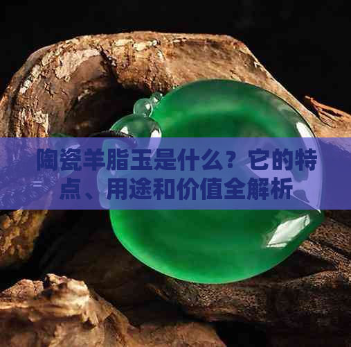 陶瓷羊脂玉是什么？它的特点、用途和价值全解析