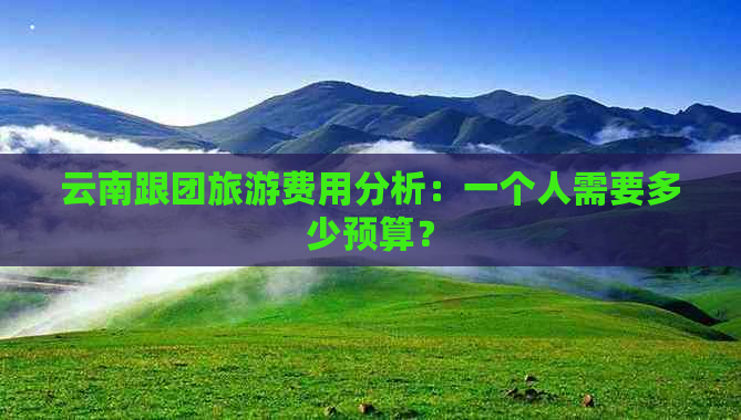 云南跟团旅游费用分析：一个人需要多少预算？