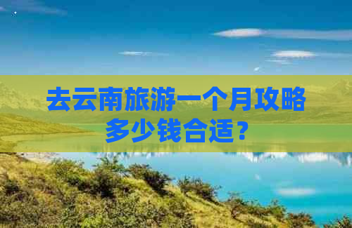 去云南旅游一个月攻略多少钱合适？