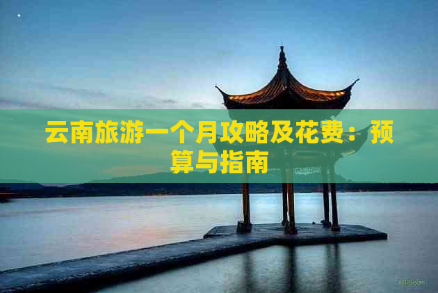 云南旅游一个月攻略及花费：预算与指南