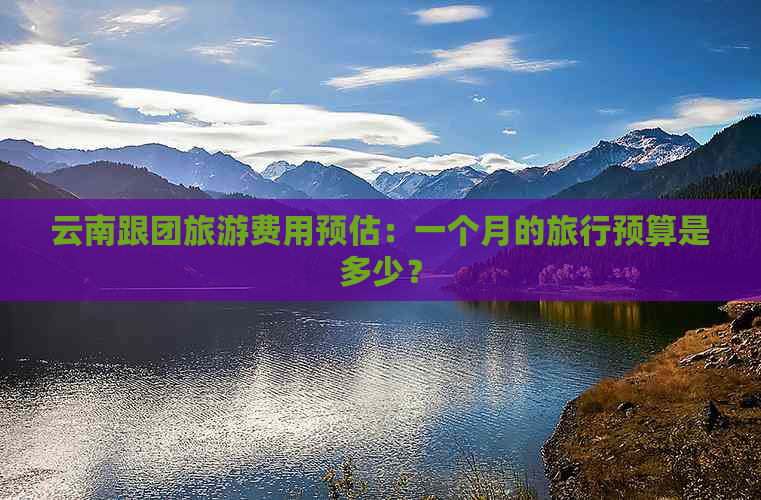 云南跟团旅游费用预估：一个月的旅行预算是多少？