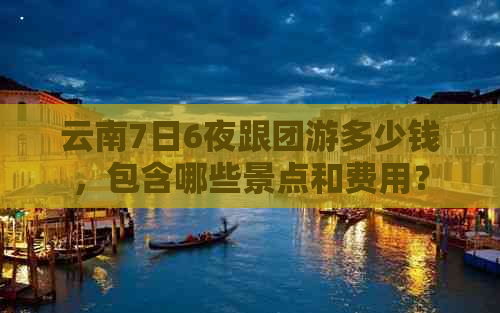 云南7日6夜跟团游多少钱，包含哪些景点和费用？