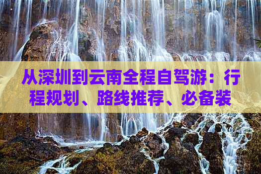 从深圳到云南全程自驾游：行程规划、路线推荐、必备装备和注意事项全解析