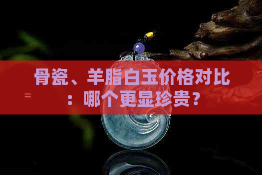 骨瓷、羊脂白玉价格对比：哪个更显珍贵？