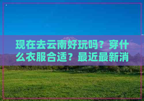 现在去云南好玩吗？穿什么衣服合适？最近最新消息