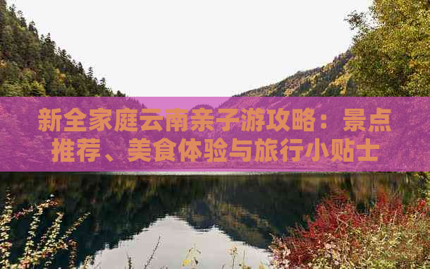 新全家庭云南亲子游攻略：景点推荐、美食体验与旅行小贴士