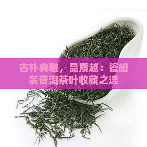 古朴典雅，品质越：瓷罐装普洱茶叶收藏之选