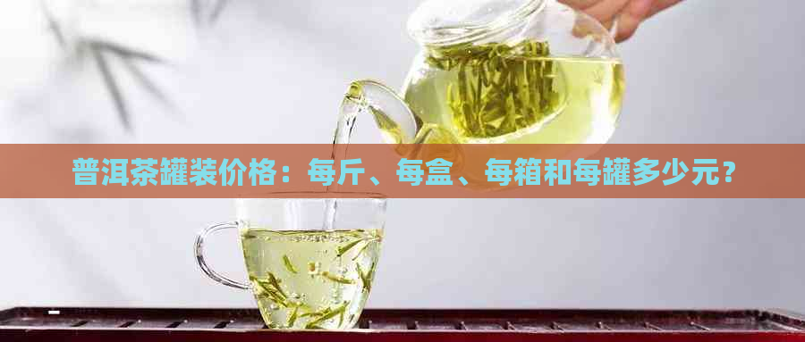 普洱茶罐装价格：每斤、每盒、每箱和每罐多少元？