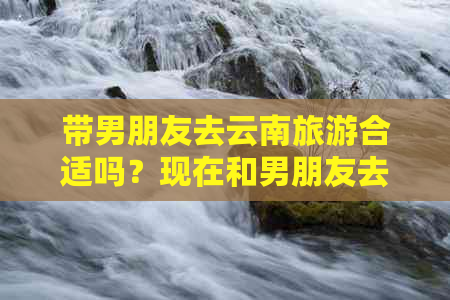 带男朋友去云南旅游合适吗？现在和男朋友去云南旅游的意义是什么？