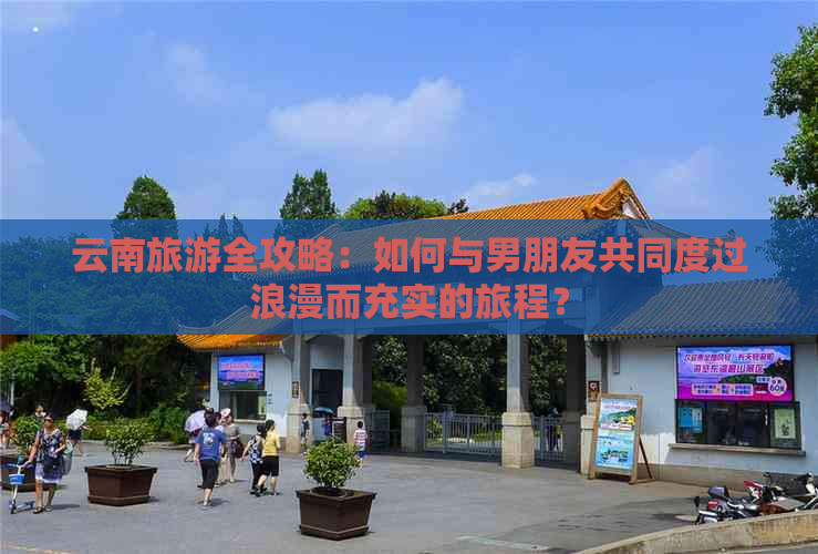 云南旅游全攻略：如何与男朋友共同度过浪漫而充实的旅程？