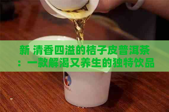 新 清香四溢的桔子皮普洱茶：一款解渴又养生的独特饮品