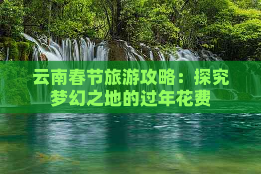 云南春节旅游攻略：探究梦幻之地的过年花费