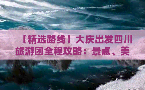 【精选路线】大庆出发四川旅游团全程攻略：景点、美食、住宿一站式攻略