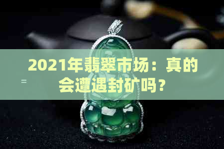 2021年翡翠市场：真的会遭遇封矿吗？